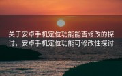 关于安卓手机定位功能能否修改的探讨，安卓手机定位功能可修改性探讨