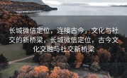 长城微信定位，连接古今，文化与社交的新桥梁，长城微信定位，古今文化交融与社交新桥梁