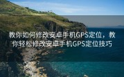 教你如何修改安卓手机GPS定位，教你轻松修改安卓手机GPS定位技巧