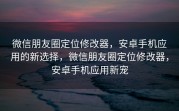 微信朋友圈定位修改器，安卓手机应用的新选择，微信朋友圈定位修改器，安卓手机应用新宠