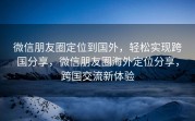 微信朋友圈定位到国外，轻松实现跨国分享，微信朋友圈海外定位分享，跨国交流新体验