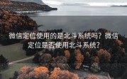 微信定位使用的是北斗系统吗？微信定位是否使用北斗系统？