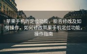 苹果手机的定位功能，能否修改及如何操作，如何修改苹果手机定位功能，操作指南