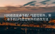 如何修改安卓手机GPS定位软件，安卓手机GPS定位软件的修改方法