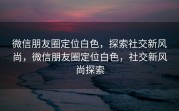 微信朋友圈定位白色，探索社交新风尚，微信朋友圈定位白色，社交新风尚探索