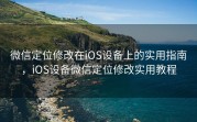 微信定位修改在iOS设备上的实用指南，iOS设备微信定位修改实用教程