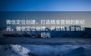 微信定位创建，打造精准营销的新纪元，微信定位创建，开启精准营销新纪元