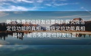 微信免费定位好友位置吗？探究微信定位功能的真相，微信定位功能真相揭秘，能否免费定位好友位置？
