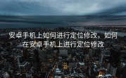 安卓手机上如何进行定位修改，如何在安卓手机上进行定位修改