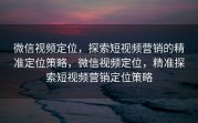 微信视频定位，探索短视频营销的精准定位策略，微信视频定位，精准探索短视频营销定位策略