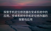 探索手机定位修改器在安卓系统中的应用，安卓系统中手机定位修改器的探索与应用