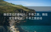 微信定位的新纪元，千寻之旅，微信定位新纪元，千寻之旅启动