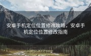 安卓手机定位位置修改攻略，安卓手机定位位置修改指南
