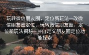玩转微信朋友圈，定位新玩法—改微信朋友圈定位，玩转微信朋友圈，定位新玩法揭秘——自定义朋友圈定位功能探索