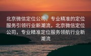 北京微信定位公司,专业精准的定位服务引领行业新潮流,北京微信定位公司,专业精准定位服务领航行业新潮流