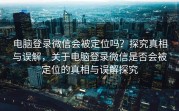 电脑登录微信会被定位吗？探究真相与误解，关于电脑登录微信是否会被定位的真相与误解探究
