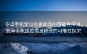 安卓手机定位信息修改的可能性探讨，安卓手机定位信息修改的可能性探究