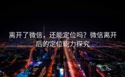 离开了微信，还能定位吗？微信离开后的定位能力探究