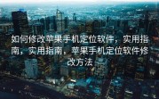 如何修改苹果手机定位软件，实用指南，实用指南，苹果手机定位软件修改方法
