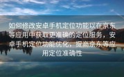 如何修改安卓手机定位功能以在京东等应用中获取更准确的定位服务，安卓手机定位功能优化，提高京东等应用定位准确性