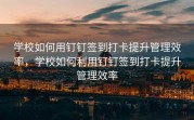 学校如何用钉钉签到打卡提升管理效率，学校如何利用钉钉签到打卡提升管理效率