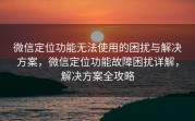 微信定位功能无法使用的困扰与解决方案，微信定位功能故障困扰详解，解决方案全攻略