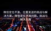 微信定位不准，位置发送的挑战与解决方案，微信定位不准问题，挑战与解决方案