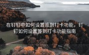 在钉钉中如何设置签到打卡功能，钉钉如何设置签到打卡功能指南