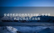 安卓手机定位修改方法详解，安卓手机定位修改方法指南