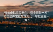 微信虚拟定位软件，哪个更胜一筹？微信虚拟定位软件对比，哪款更胜一筹？