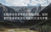 如何修改安卓手机的定位功能，如何更改安卓手机定位功能的方法与步骤