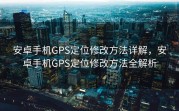 安卓手机GPS定位修改方法详解，安卓手机GPS定位修改方法全解析