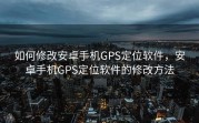 如何修改安卓手机GPS定位软件，安卓手机GPS定位软件的修改方法