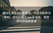 虚拟位置王app安卓版，改变你的移动体验，虚拟位置王app安卓版，重塑移动体验新篇章