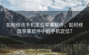 如何修改手机定位苹果软件，如何修改苹果软件中的手机定位？