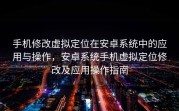 手机修改虚拟定位在安卓系统中的应用与操作，安卓系统手机虚拟定位修改及应用操作指南