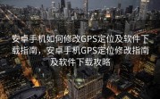安卓手机如何修改GPS定位及软件下载指南，安卓手机GPS定位修改指南及软件下载攻略