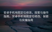 安卓手机地图定位修改，探索与操作指南，安卓手机地图定位修改，探索与实操指南