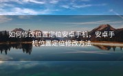 如何修改位置定位安卓手机，安卓手机位置定位修改方法