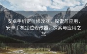 安卓手机定位修改器，探索与应用，安卓手机定位修改器，探索与应用之旅
