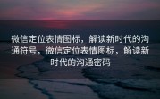 微信定位表情图标，解读新时代的沟通符号，微信定位表情图标，解读新时代的沟通密码