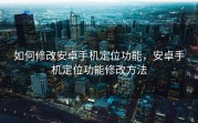 如何修改安卓手机定位功能，安卓手机定位功能修改方法