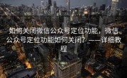 如何关闭微信公众号定位功能，微信公众号定位功能如何关闭？——详细教程