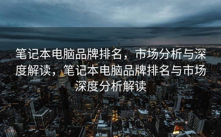 笔记本电脑品牌排名，市场分析与深度解读，笔记本电脑品牌排名与市场深度分析解读
