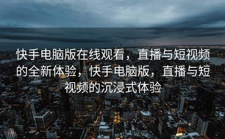 快手电脑版在线观看，直播与短视频的全新体验，快手电脑版，直播与短视频的沉浸式体验