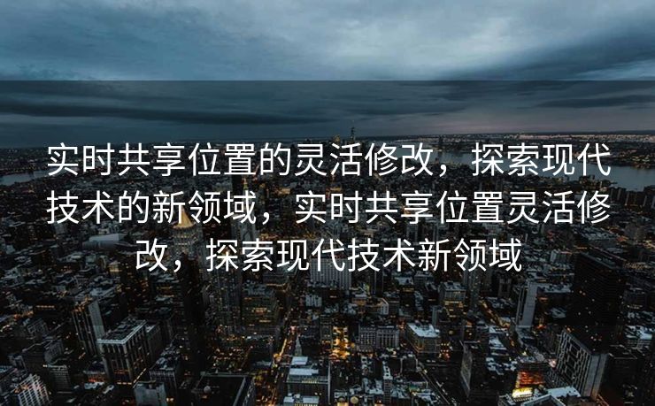 实时共享位置的灵活修改，探索现代技术的新领域，实时共享位置灵活修改，探索现代技术新领域