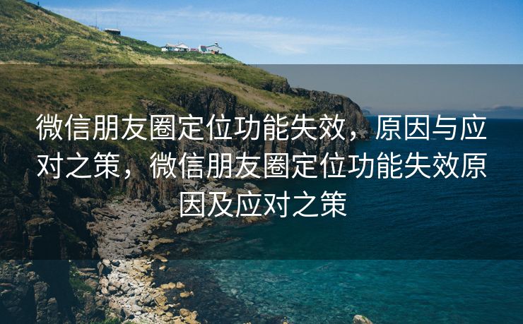 微信朋友圈定位功能失效，原因与应对之策，微信朋友圈定位功能失效原因及应对之策