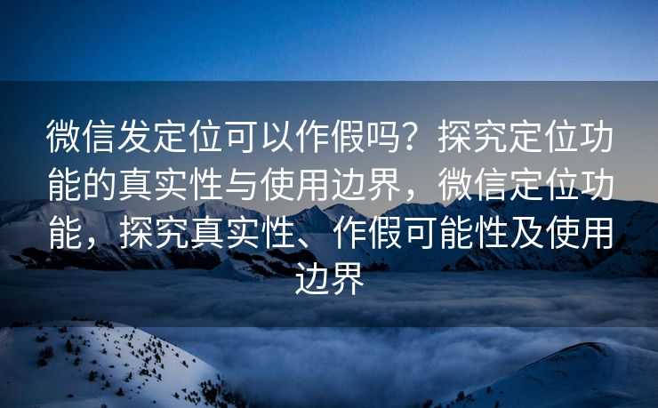 微信发定位可以作假吗？探究定位功能的真实性与使用边界，微信定位功能，探究真实性、作假可能性及使用边界