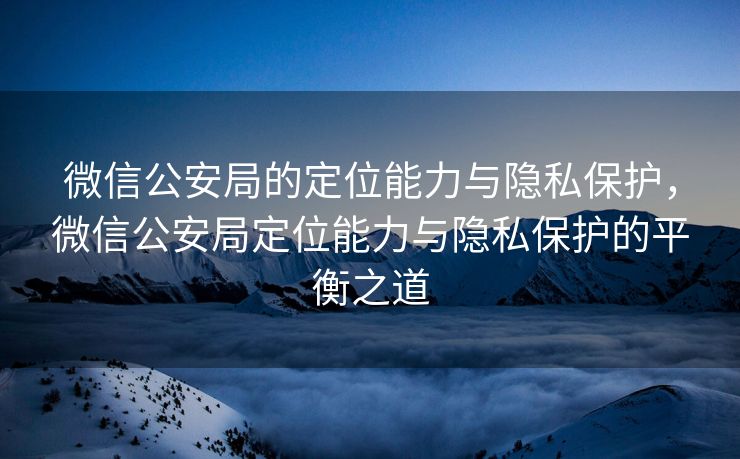 微信公安局的定位能力与隐私保护，微信公安局定位能力与隐私保护的平衡之道