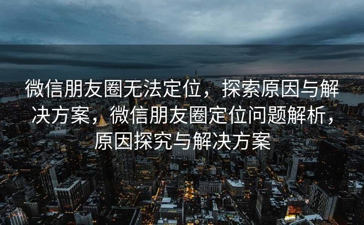 微信朋友圈无法定位，探索原因与解决方案，微信朋友圈定位问题解析，原因探究与解决方案